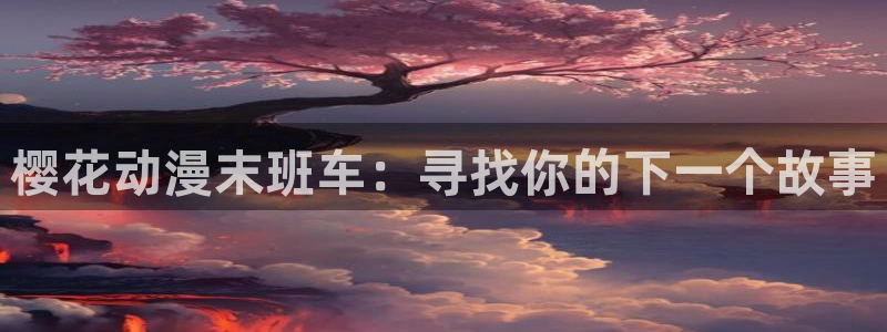 喵趣漫画正版入口：樱花动漫末班车：寻找你的下一个故事