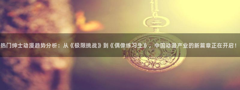 omofun在线：热门绅士动漫趋势分析：从《极限挑战》到《偶像练习生》，中国动漫产业的新篇章正在开启！